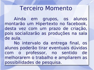 Terceiro Momento
    Ainda em grupos, os alunos
montarão um Hipertexto no facebook,
desta vez com um prazo de criação,
pois socializarão as produções na sala
de aula.
    No intervalo da entrega final, os
alunos poderão tirar eventuais dúvidas
com o professor, no sentido de
melhorarem o trabalho e ampliarem as
possibilidades de pesquisa.
 