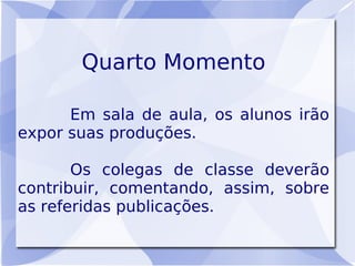 Quarto Momento

      Em sala de aula, os alunos irão
expor suas produções.

       Os colegas de classe deverão
contribuir, comentando, assim, sobre
as referidas publicações.
 