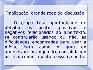 Finalização: grande roda de discussão.

     O grupo terá oportunidade de
debater    os   pontos  positivos   e
negativos relacionados ao hipertexto,
se continuarão usando ou não, as
dificuldades encontradas para usar a
mídia,    bem   como   o   grau    de
aprendizagem adquirido, consolidando
assim o conhecimento a esse respeito.
 