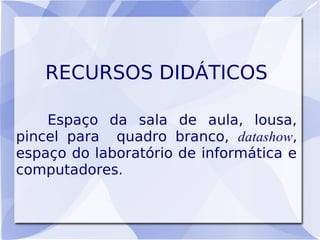 RECURSOS DIDÁTICOS

    Espaço da sala de aula, lousa,
pincel para quadro branco, datashow,
espaço do laboratório de informática e
computadores.
 