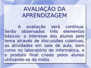 AVALIAÇÃO DA
          APRENDIZAGEM
      A    avaliação será contínua.
Serão observados três elementos
básicos: o interesse dos alunos pelo
tema através de discussões coletivas,
as atividades em sala de aula, bem
como no laboratório de informática, e
o produto final criado pelos alunos
utilizando-se da mídia.
 