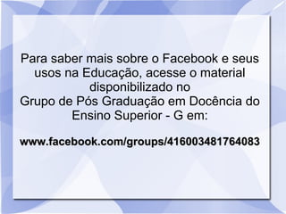 Para saber mais sobre o Facebook e seus
  usos na Educação, acesse o material
           disponibilizado no
Grupo de Pós Graduação em Docência do
        Ensino Superior - G em:

www.facebook.com/groups/416003481764083
 