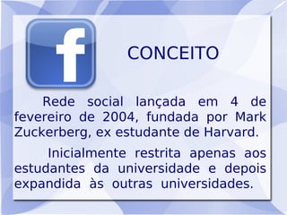 CONCEITO

    Rede social lançada em 4 de
fevereiro de 2004, fundada por Mark
Zuckerberg, ex estudante de Harvard.
     Inicialmente restrita apenas aos
estudantes da universidade e depois
expandida às outras universidades.
 