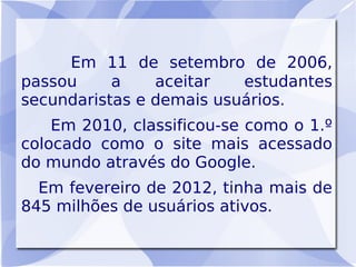 Em 11 de setembro de 2006,
passou     a    aceitar   estudantes
secundaristas e demais usuários.
    Em 2010, classificou-se como o 1.º
colocado como o site mais acessado
do mundo através do Google.
  Em fevereiro de 2012, tinha mais de
845 milhões de usuários ativos.
 