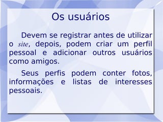 Os usuários
   Devem se registrar antes de utilizar
o site, depois, podem criar um perfil
pessoal e adicionar outros usuários
como amigos.
    Seus perfis podem conter fotos,
informações e listas de interesses
pessoais.
 
