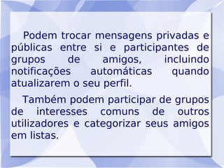 Podem trocar mensagens privadas e
públicas entre si e participantes de
grupos     de     amigos,   incluindo
notificações   automáticas    quando
atualizarem o seu perfil.
  Também podem participar de grupos
de interesses comuns de outros
utilizadores e categorizar seus amigos
em listas.
 