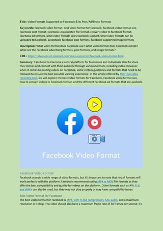 Title: Video Formats Supported by Facebook & Its Post/Ad/Photo Formats
Keywords: facebook video format, best video format for facebook, facebook video format size,
facebook post format, facebook unsupported file format, convert video to facebook format,
facebook ad formats, what video formats does facebook support, what video formats can be
uploaded to facebook, acceptable facebook post formats, facebook supported image formats
Description: What video format does Facebook use? What video format does Facebook accept?
What are the Facebook advertising formats, post formats, and image formats?
URL: https://videoconvert.minitool.com/video-converter/facebook-video-format.html
Summary: Facebook has become a central platform for businesses and individuals alike to share
their stories and connect with their audience through various formats, including video. However,
when it comes to posting videos on Facebook, some certain guidelines and formats that need to be
followed to ensure the best possible viewing experience. In this article offered by MiniTool video
recording tool, we will explore the best video formats for Facebook, Facebook video format size,
how to convert videos to Facebook format, and the different Facebook ad formats that are available.
Facebook Video Format
Facebook accepts a wide range of video formats, but it's important to note that not all formats will
work perfectly with the platform. Facebook recommends using MP4 or MOV file formats as they
offer the best compatibility and quality for videos on the platform. Other formats such as AVI, FLV,
and WMV can also be used, but they may not play properly or may have compatibility issues.
Best Video Format for Facebook
The best video format for Facebook is MP4, with H.264 compression, AAC audio, and a maximum
resolution of 1080p. The video should also have a maximum frame rate of 30 frames per second. It's
 