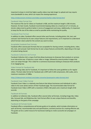 important to keep in mind that higher-quality videos may take longer to upload and may require
more bandwidth to view, which can impact the viewing experience.
https://videoconvert.minitool.com/video-converter/twitter-video-format.html
Facebook Video Format Size
The maximum file size for videos on Facebook is 4GB, and the maximum length is 240 minutes.
However, for best results, Facebook recommends keeping videos to a maximum of 1-2 minutes, as
shorter videos tend to perform better in terms of engagement and views. Additionally, it's important
to keep the file size of the video as small as possible while maintaining the quality.
Facebook Post Format
In addition to video, Facebook offers several other post formats, including photo, link, text, and
carousel. Each format has its own unique features and requirements, so it's important to understand
which format is best suited for the content you want to share.
Acceptable Facebook Post Formats
Facebook offers several post formats that are acceptable for sharing content, including photo, video,
link, text, and carousel. Each format has its own unique features and benefits, depending on the type
of content being shared.
Facebook Collection Ad Format
Facebook Collection Ad is a type of ad that allows businesses to showcase their products or services
in an interactive way. It features a cover video or image, followed by several product images that
users can swipe through. This is ideal for e-commerce businesses looking to showcase their products
in an engaging way.
Video Format for Facebook Ads
When creating video ads for Facebook, it's important to follow the same guidelines as for regular
videos. The best video format for Facebook ads is MP4 with H.264 compression, AAC audio, and a
maximum resolution of 1080p.
https://videoconvert.minitool.com/video-converter/powerpoint-video-formats.html
Facebook Cover Video Format
Facebook Cover Video is a relatively new feature that allows businesses and individuals to add a
video to the cover photo section of their Facebook page. The recommended video format for
Facebook Cover Video is MP4 with a resolution of 820 x 462 pixels and a maximum length of 60
seconds.
Facebook Ad Formats
In addition to Collection Ads, Facebook offers several other ad formats, including Image Ads, Video
Ads, Carousel Ads, and Slideshow Ads. Each format offers its own unique features and benefits,
depending on the goals of the campaign.
Facebook Ad Formats Guide
Facebook offers a comprehensive ad formats guide on its website, which includes information on
each ad format, recommended sizes and specifications, and best practices for creating effective ads.
This guide can be a useful resource for businesses looking to create successful ad campaigns on
Facebook.
 