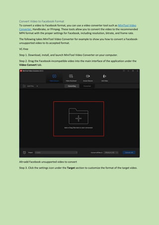 Convert Video to Facebook Format
To convert a video to Facebook format, you can use a video converter tool such as MiniTool Video
Converter, Handbrake, or FFmpeg. These tools allow you to convert the video to the recommended
MP4 format with the proper settings for Facebook, including resolution, bitrate, and frame rate.
The following takes MiniTool Video Converter for example to show you how to convert a Facebook-
unsupported video to its accepted format.
VC-free
Step 1. Download, install, and launch MiniTool Video Converter on your computer.
Step 2. Drag the Facebook-incompatible video into the main interface of the application under the
Video Convert tab.
Alt=add Facebook unsupported video to convert
Step 3. Click the settings icon under the Target section to customize the format of the target video.
 