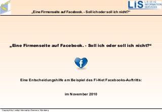 Copyright by Leidig Information Services, Nürnberg
„Eine Firmenseite auf Facebook. - Soll ich oder soll ich nicht?“
„Eine Firmenseite auf Facebook. - Soll ich oder soll ich nicht?“
Eine Entscheidungshilfe am Beispiel des Fi-Net Facebooks-Auftritts:
im November 2010
 