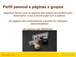 Perfil pessoal x páginas x grupos Negócios devem usar as páginas (fan pages) do Facebok para desenvolver a sua comunicação com o público. As páginas são customizáveis e podem ter múltiplos administradores As páginas são ABERTAS. 
