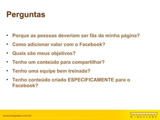 Perguntas Porque as pessoas deveriam ser fãs da minha página? Como adicionar valor com o Facebook? Quais são meus objetivos? Tenho um conteúdo para compartilhar? Tenho uma equipe bem treinada? Tenho conteúdo criado ESPECIFICAMENTE para o Facebook? 