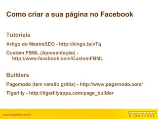 Como criar a sua página no Facebook Tutoriais Artigo do MestreSEO - http://kingo.to/vTq Custom FBML (Apresentação) - http://www.facebook.com/CustomFBML Builders Pagemodo (tem versão grátis) - http://www.pagemodo.com/ Tigerlily - http://tigerlilyapps.com/page_builder 
