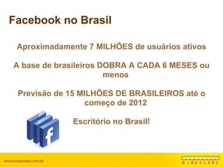 Facebook no Brasil Aproximadamente 7 MILHÕES de usuários ativos A base de brasileiros DOBRA A CADA 6 MESES ou menos Previsão de 15 MILHÕES DE BRASILEIROS até o começo de 2012 Escritório no Brasil! 