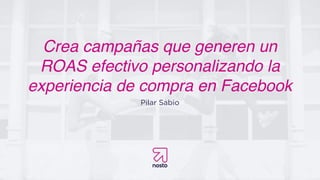 Crea campañas que generen un
ROAS efectivo personalizando la
experiencia de compra en Facebook
Pilar Sabio
 