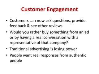 Customer Engagement
• Customers can now ask questions, provide
feedback & see other reviews
• Would you rather buy something from an ad
or by having a real conversation with a
representative of that company?
• Traditional advertising is losing power
• People want real responses from authentic
people
 