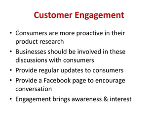 Customer Engagement
• Consumers are more proactive in their
product research
• Businesses should be involved in these
discussions with consumers
• Provide regular updates to consumers
• Provide a Facebook page to encourage
conversation
• Engagement brings awareness & interest
 