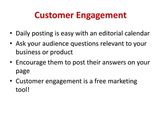 Customer Engagement
• Daily posting is easy with an editorial calendar
• Ask your audience questions relevant to your
business or product
• Encourage them to post their answers on your
page
• Customer engagement is a free marketing
tool!
 