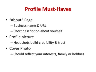 Profile Must-Haves
• “About” Page
– Business name & URL
– Short description about yourself
• Profile picture
– Headshots build credibility & trust
• Cover Photo
– Should reflect your interests, family or hobbies
 