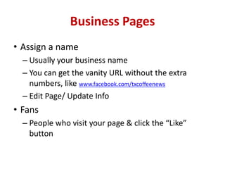 Business Pages
• Assign a name
– Usually your business name
– You can get the vanity URL without the extra
numbers, like www.facebook.com/txcoffeenews
– Edit Page/ Update Info
• Fans
– People who visit your page & click the “Like”
button
 