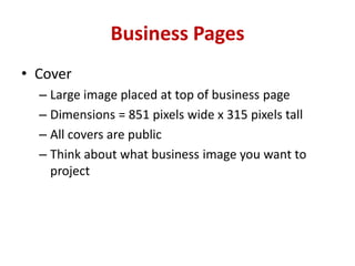 Business Pages
• Cover
– Large image placed at top of business page
– Dimensions = 851 pixels wide x 315 pixels tall
– All covers are public
– Think about what business image you want to
project
 