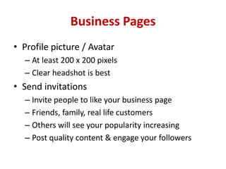 Business Pages
• Profile picture / Avatar
– At least 200 x 200 pixels
– Clear headshot is best
• Send invitations
– Invite people to like your business page
– Friends, family, real life customers
– Others will see your popularity increasing
– Post quality content & engage your followers
 