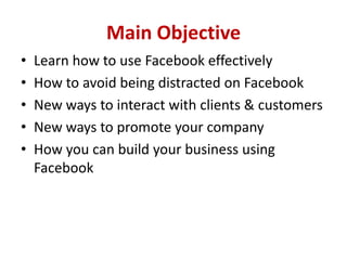 Main Objective
• Learn how to use Facebook effectively
• How to avoid being distracted on Facebook
• New ways to interact with clients & customers
• New ways to promote your company
• How you can build your business using
Facebook
 