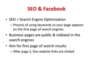 SEO & Facebook
• SEO = Search Engine Optimization
– Process of using keywords so your page appears
on the first page of search engines
• Business pages are public & indexed in the
search engines
• Aim for first page of search results
– After page 2, few website links are clicked
 
