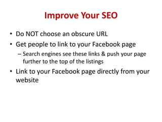 Improve Your SEO
• Do NOT choose an obscure URL
• Get people to link to your Facebook page
– Search engines see these links & push your page
further to the top of the listings
• Link to your Facebook page directly from your
website
 