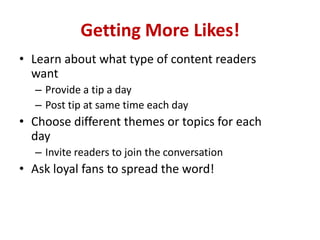 Getting More Likes!
• Learn about what type of content readers
want
– Provide a tip a day
– Post tip at same time each day
• Choose different themes or topics for each
day
– Invite readers to join the conversation
• Ask loyal fans to spread the word!
 