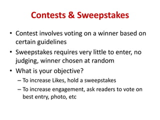 Contests & Sweepstakes
• Contest involves voting on a winner based on
certain guidelines
• Sweepstakes requires very little to enter, no
judging, winner chosen at random
• What is your objective?
– To increase Likes, hold a sweepstakes
– To increase engagement, ask readers to vote on
best entry, photo, etc
 