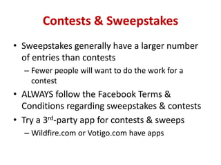 Contests & Sweepstakes
• Sweepstakes generally have a larger number
of entries than contests
– Fewer people will want to do the work for a
contest
• ALWAYS follow the Facebook Terms &
Conditions regarding sweepstakes & contests
• Try a 3rd-party app for contests & sweeps
– Wildfire.com or Votigo.com have apps
 