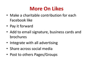 More On Likes
• Make a charitable contribution for each
Facebook like
• Pay it forward
• Add to email signature, business cards and
brochures
• Integrate with all advertising
• Share across social media
• Post to others Pages/Groups
 