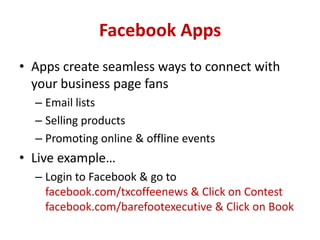 Facebook Apps
• Apps create seamless ways to connect with
your business page fans
– Email lists
– Selling products
– Promoting online & offline events
• Live example…
– Login to Facebook & go to
facebook.com/txcoffeenews & Click on Contest
facebook.com/barefootexecutive & Click on Book
 