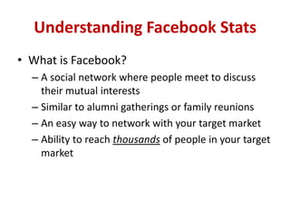 Understanding Facebook Stats
• What is Facebook?
– A social network where people meet to discuss
their mutual interests
– Similar to alumni gatherings or family reunions
– An easy way to network with your target market
– Ability to reach thousands of people in your target
market
 