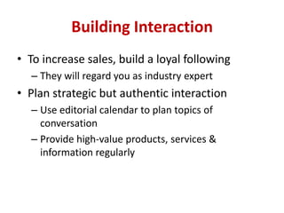 Building Interaction
• To increase sales, build a loyal following
– They will regard you as industry expert
• Plan strategic but authentic interaction
– Use editorial calendar to plan topics of
conversation
– Provide high-value products, services &
information regularly
 
