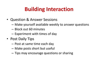 Building Interaction
• Question & Answer Sessions
– Make yourself available weekly to answer questions
– Block out 60 minutes
– Experiment with times of day
• Post Daily Tips
– Post at same time each day
– Make posts short but useful
– Tips may encourage questions or sharing
 