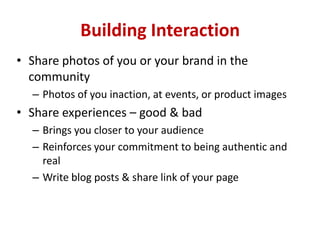 Building Interaction
• Share photos of you or your brand in the
community
– Photos of you inaction, at events, or product images
• Share experiences – good & bad
– Brings you closer to your audience
– Reinforces your commitment to being authentic and
real
– Write blog posts & share link of your page
 