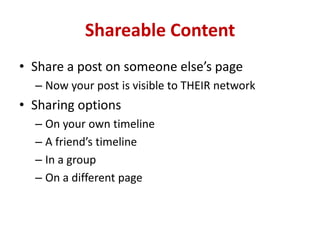 Shareable Content
• Share a post on someone else’s page
– Now your post is visible to THEIR network
• Sharing options
– On your own timeline
– A friend’s timeline
– In a group
– On a different page
 