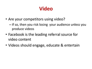 Video
• Are your competitors using video?
– If so, then you risk losing your audience unless you
produce videos
• Facebook is the leading referral source for
video content
• Videos should engage, educate & entertain
 