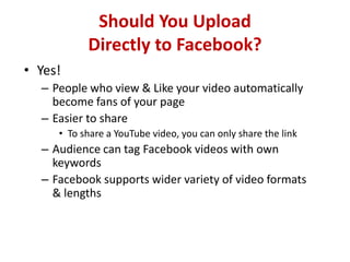 Should You Upload
Directly to Facebook?
• Yes!
– People who view & Like your video automatically
become fans of your page
– Easier to share
• To share a YouTube video, you can only share the link
– Audience can tag Facebook videos with own
keywords
– Facebook supports wider variety of video formats
& lengths
 