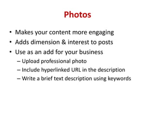 Photos
• Makes your content more engaging
• Adds dimension & interest to posts
• Use as an add for your business
– Upload professional photo
– Include hyperlinked URL in the description
– Write a brief text description using keywords
 