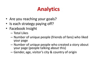 Analytics
• Are you reaching your goals?
• Is each strategy paying off?
• Facebook Insight
– Total Likes
– Number of unique people (friends of fans) who liked
your page
– Number of unique people who created a story about
your page (people talking about this)
– Gender, age, visitor’s city & country of origin
 