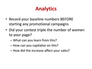 Analytics
• Record your baseline numbers BEFORE
starting any promotional campaigns
• Did your contest triple the number of women
to your page?
– What can you learn from this?
– How can you capitalize on this?
– How did the increase affect your sales?
 