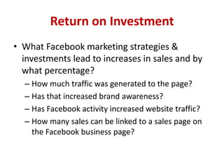 Return on Investment
• What Facebook marketing strategies &
investments lead to increases in sales and by
what percentage?
– How much traffic was generated to the page?
– Has that increased brand awareness?
– Has Facebook activity increased website traffic?
– How many sales can be linked to a sales page on
the Facebook business page?
 