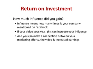 Return on Investment
– How much influence did you gain?
• Influence means how many times is your company
mentioned on Facebook
• If your video goes viral, this can increase your influence
• And you can make a connection between your
marketing efforts, the video & increased earnings
 
