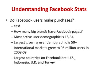 Understanding Facebook Stats
• Do Facebook users make purchases?
– Yes!
– How many big brands have Facebook pages?
– Most active user demographic is 18-34
– Largest growing user demographic is 50+
– International markets grew to 95 million users in
2008-09
– Largest countries on Facebook are: U.S.,
Indonesia, U.K. and Turkey
 
