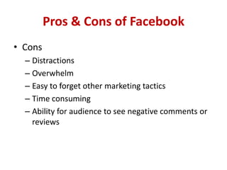 Pros & Cons of Facebook
• Cons
– Distractions
– Overwhelm
– Easy to forget other marketing tactics
– Time consuming
– Ability for audience to see negative comments or
reviews
 