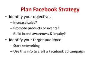 Plan Facebook Strategy
• Identify your objectives
– Increase sales?
– Promote products or events?
– Build brand awareness & loyalty?
• Identify your target audience
– Start networking
– Use this info to craft a Facebook ad campaign
 