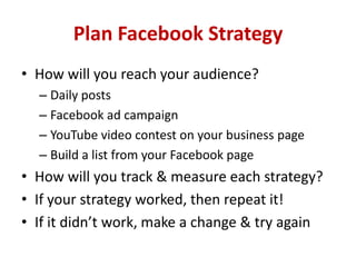 Plan Facebook Strategy
• How will you reach your audience?
– Daily posts
– Facebook ad campaign
– YouTube video contest on your business page
– Build a list from your Facebook page
• How will you track & measure each strategy?
• If your strategy worked, then repeat it!
• If it didn’t work, make a change & try again
 
